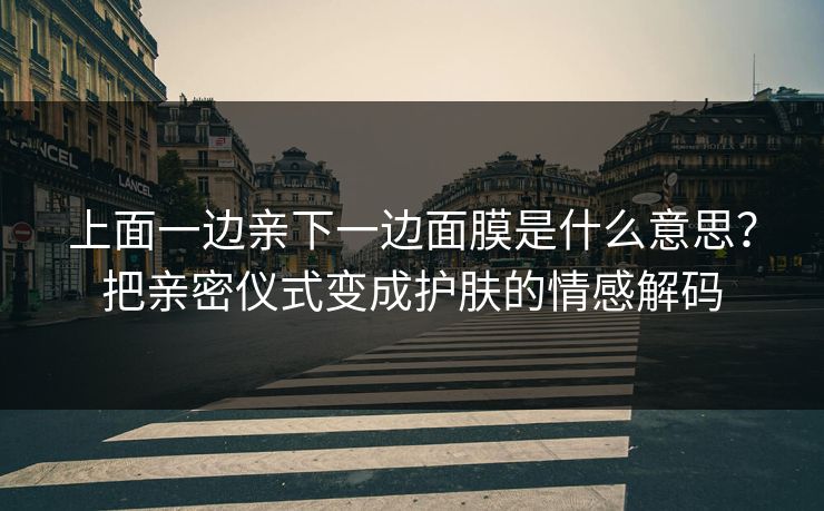 上面一边亲下一边面膜是什么意思?把亲密仪式变成护肤的情感解码 上面一边亲下一边面膜是什么意思?把亲密仪式变成护肤的情感解码