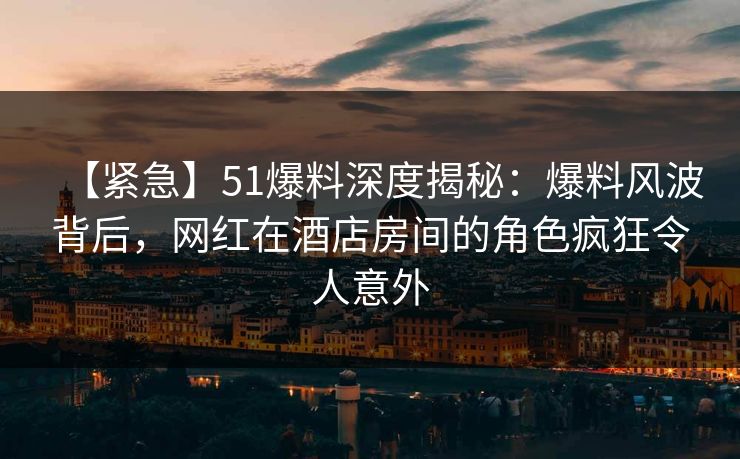 【紧急】51爆料深度揭秘:爆料风波背后,网红在酒店房间的角色疯狂令人意外 【紧急】51爆料深度揭秘:爆料风波背后,网红在酒店房间的角色疯狂令人意外