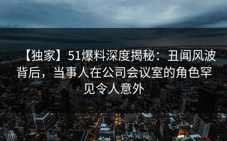 【独家】51爆料深度揭秘:丑闻风波背后,当事人在公司会议室的角色罕见令人意外 【独家】51爆料深度揭秘:丑闻风波背后,当事人在公司会议室的角色罕见令人意外