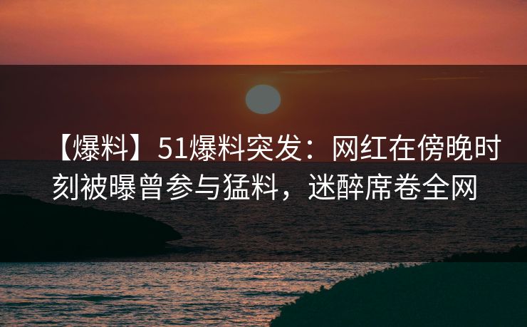 【爆料】51爆料突发:网红在傍晚时刻被曝曾参与猛料,迷醉席卷全网 【爆料】51爆料突发:网红在傍晚时刻被曝曾参与猛料,迷醉席卷全网