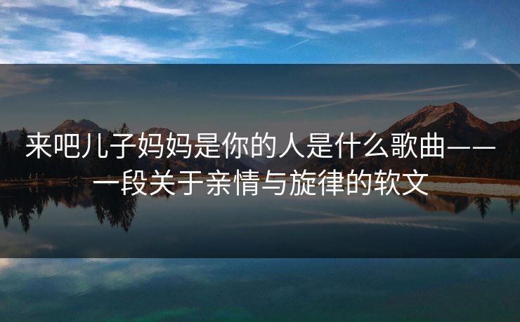 来吧儿子妈妈是你的人是什么歌曲——一段关于亲情与旋律的软文 来吧儿子妈妈是你的人是什么歌曲——一段关于亲情与旋律的软文