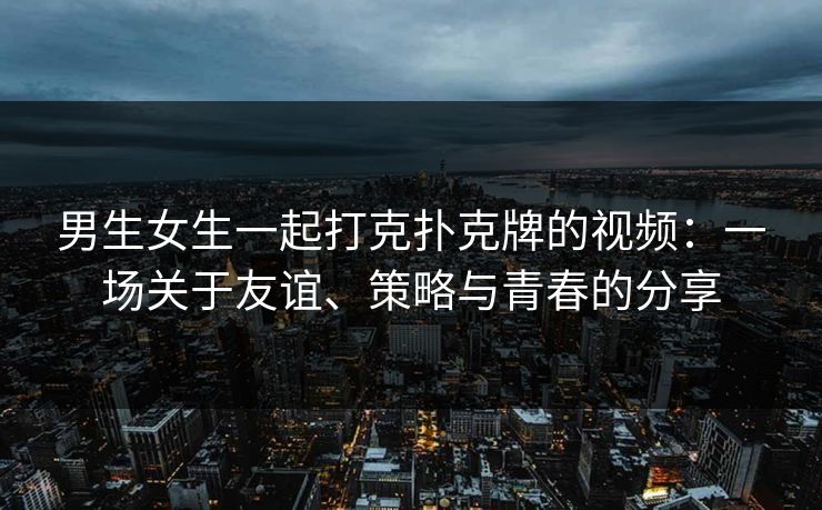 男生女生一起打克扑克牌的视频:一场关于友谊、策略与青春的分享