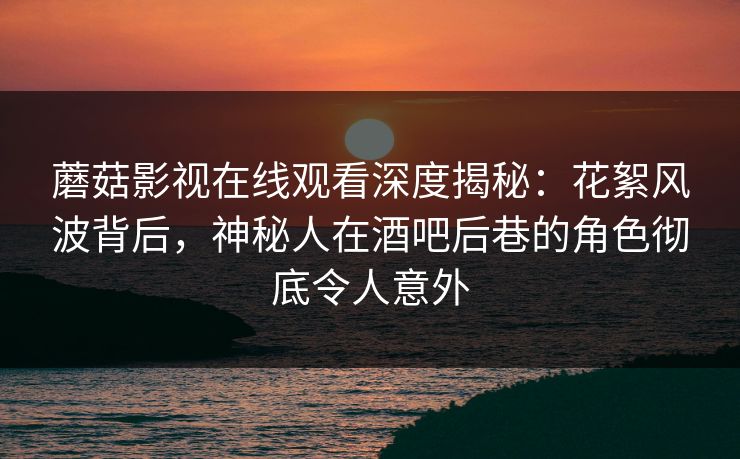 蘑菇影视在线观看深度揭秘:花絮风波背后,神秘人在酒吧后巷的角色彻底令人意外 蘑菇影视在线观看深度揭秘:花絮风波背后,神秘人在酒吧后巷的角色彻底令人意外