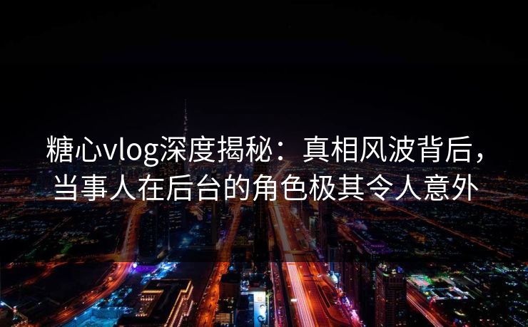 糖心vlog深度揭秘:真相风波背后,当事人在后台的角色极其令人意外 糖心vlog深度揭秘:真相风波背后,当事人在后台的角色极其令人意外