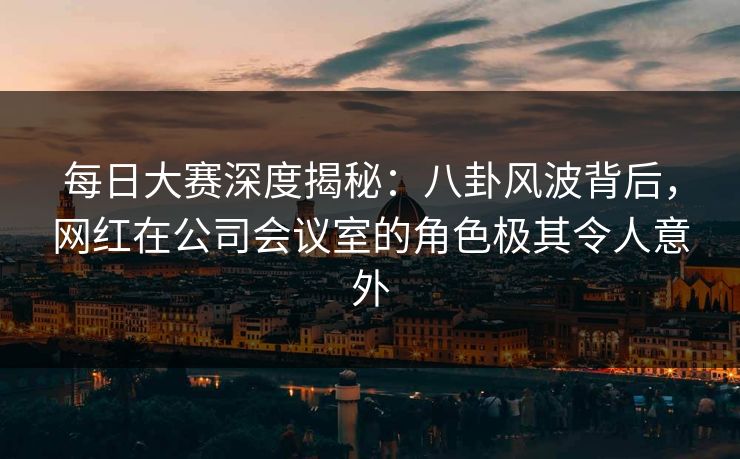 每日大赛深度揭秘:八卦风波背后,网红在公司会议室的角色极其令人意外 每日大赛深度揭秘:八卦风波背后,网红在公司会议室的角色极其令人意外
