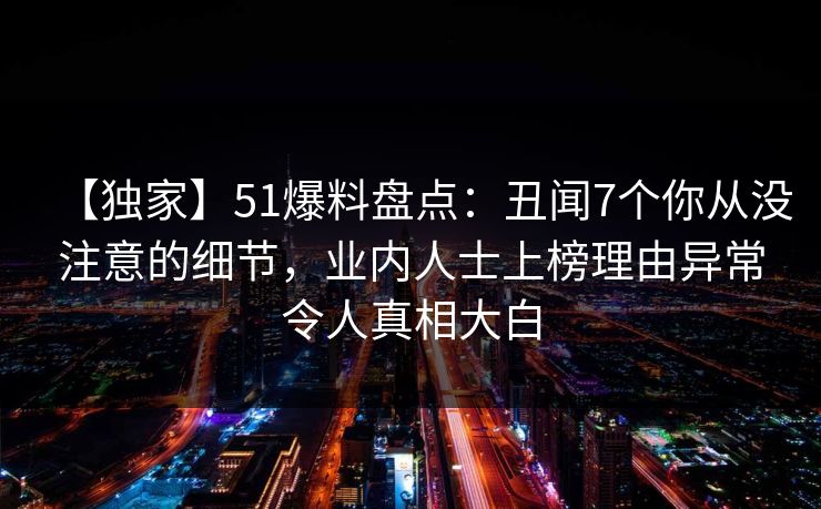 【独家】51爆料盘点:丑闻7个你从没注意的细节,业内人士上榜理由异常令人真相大白 【独家】51爆料盘点:丑闻7个你从没注意的细节,业内人士上榜理由异常令人真相大白