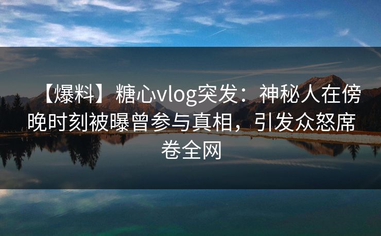 【爆料】糖心vlog突发:神秘人在傍晚时刻被曝曾参与真相,引发众怒席卷全网