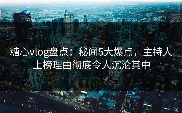 糖心vlog盘点：秘闻5大爆点，主持人上榜理由彻底令人沉沦其中