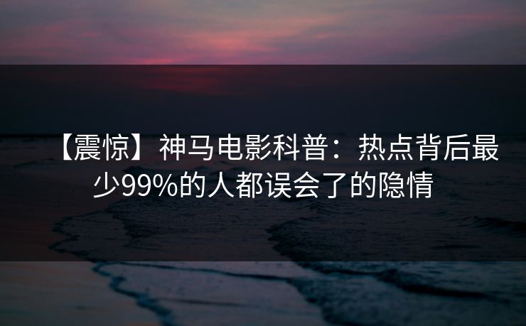 【震惊】神马电影科普:热点背后最少99%的人都误会了的隐情