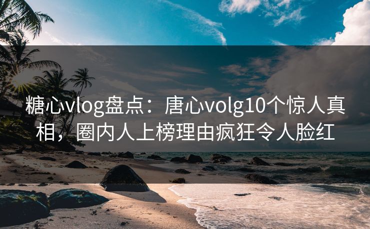 糖心vlog盘点:唐心volg10个惊人真相,圈内人上榜理由疯狂令人脸红