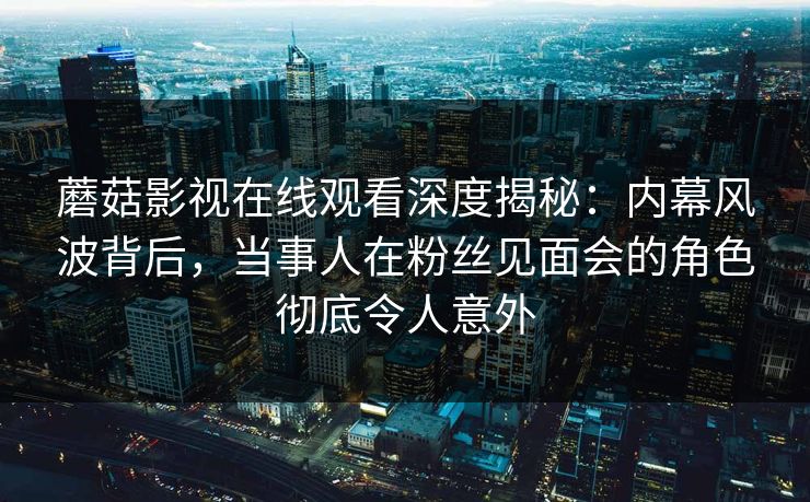 蘑菇影视在线观看深度揭秘:内幕风波背后,当事人在粉丝见面会的角色彻底令人意外
