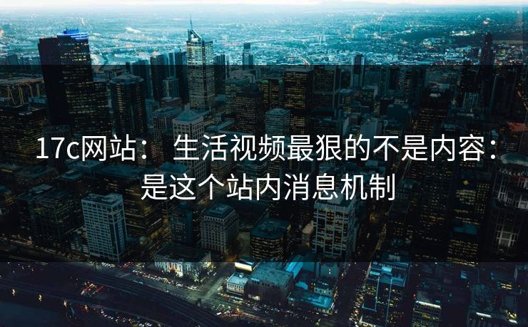 17c网站： 生活视频最狠的不是内容： 是这个站内消息机制