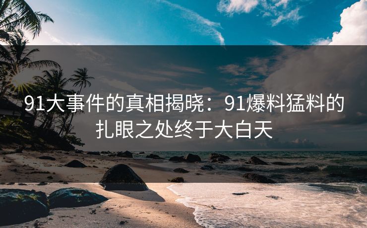 91大事件的真相揭晓：91爆料猛料的扎眼之处终于大白天