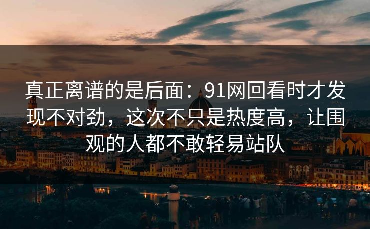 真正离谱的是后面：91网回看时才发现不对劲，这次不只是热度高，让围观的人都不敢轻易站队